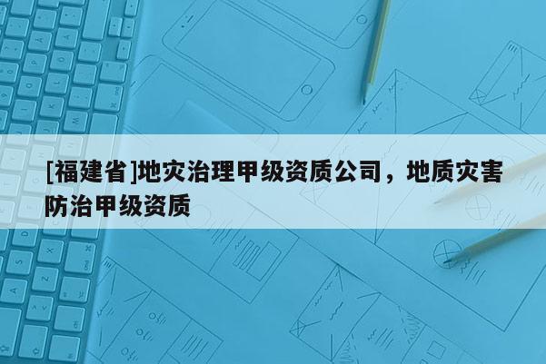 [福建省]地災治理甲級資質公司，地質災害防治甲級資質