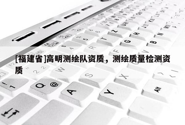 [福建省]高明測繪隊資質，測繪質量檢測資質