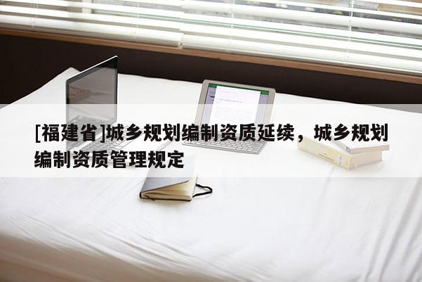[福建省]城鄉(xiāng)規(guī)劃編制資質(zhì)延續(xù)，城鄉(xiāng)規(guī)劃編制資質(zhì)管理規(guī)定