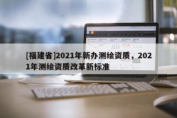 [福建省]2021年新辦測繪資質，2021年測繪資質改革新標準