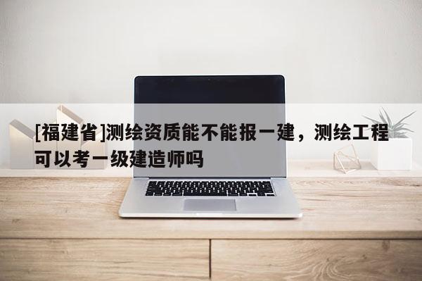 [福建省]測繪資質能不能報一建，測繪工程可以考一級建造師嗎