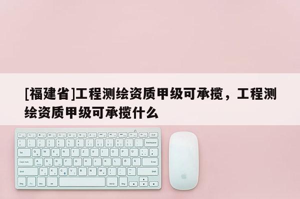 [福建省]工程測繪資質(zhì)甲級可承攬，工程測繪資質(zhì)甲級可承攬什么