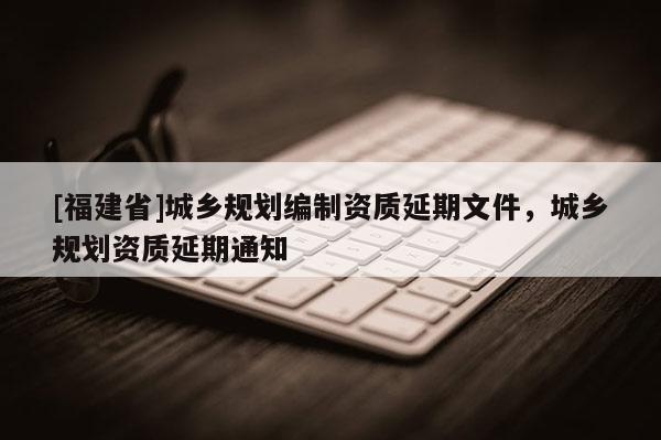 [福建省]城鄉(xiāng)規(guī)劃編制資質(zhì)延期文件，城鄉(xiāng)規(guī)劃資質(zhì)延期通知