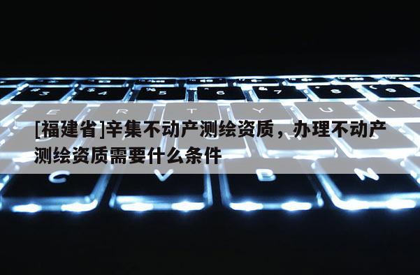 [福建省]辛集不動產測繪資質，辦理不動產測繪資質需要什么條件