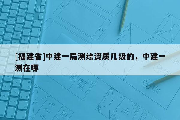 [福建省]中建一局測(cè)繪資質(zhì)幾級(jí)的，中建一測(cè)在哪