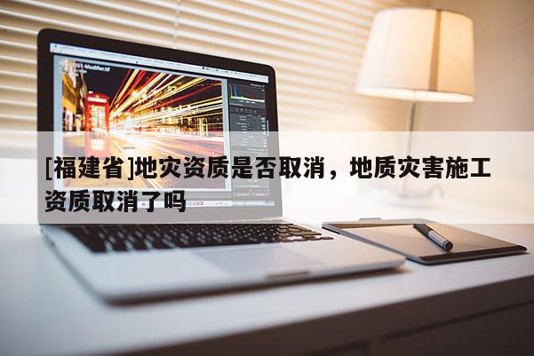 [福建省]地災(zāi)資質(zhì)是否取消，地質(zhì)災(zāi)害施工資質(zhì)取消了嗎