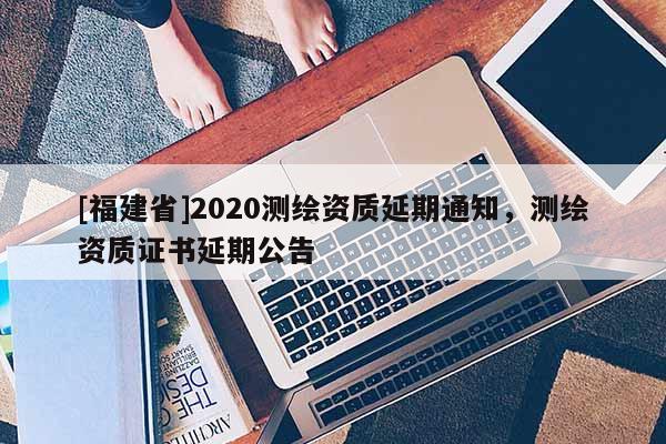 [福建省]2020測(cè)繪資質(zhì)延期通知，測(cè)繪資質(zhì)證書延期公告