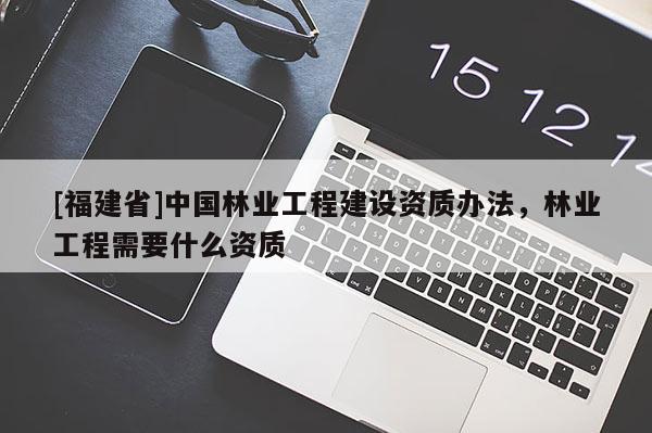 [福建省]中國(guó)林業(yè)工程建設(shè)資質(zhì)辦法，林業(yè)工程需要什么資質(zhì)