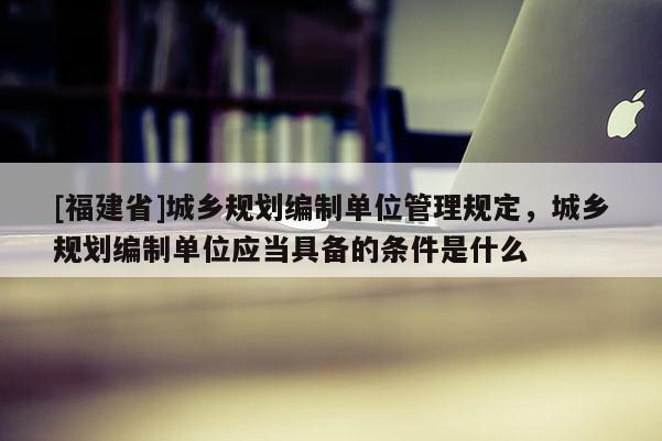 [福建省]城鄉規劃編制單位管理規定，城鄉規劃編制單位應當具備的條件是什么