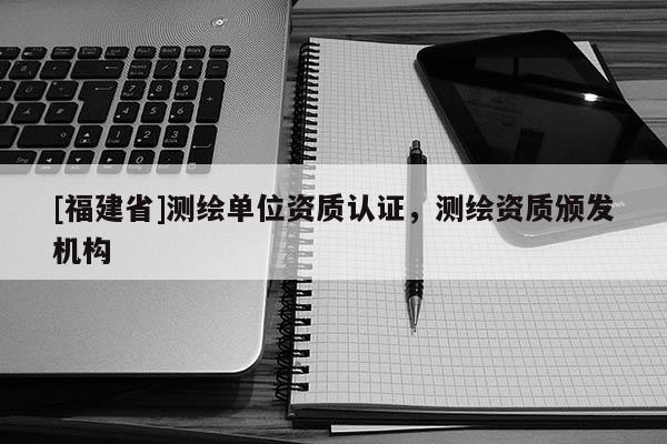 [福建省]測繪單位資質認證，測繪資質頒發機構