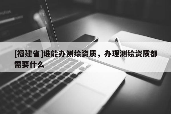 [福建省]誰能辦測繪資質，辦理測繪資質都需要什么