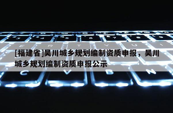 [福建省]吳川城鄉(xiāng)規(guī)劃編制資質申報，吳川城鄉(xiāng)規(guī)劃編制資質申報公示