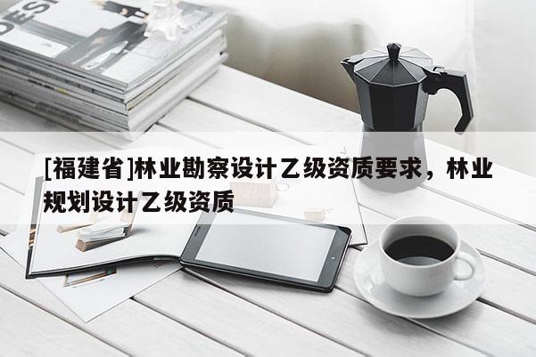 [福建省]林業勘察設計乙級資質要求，林業規劃設計乙級資質