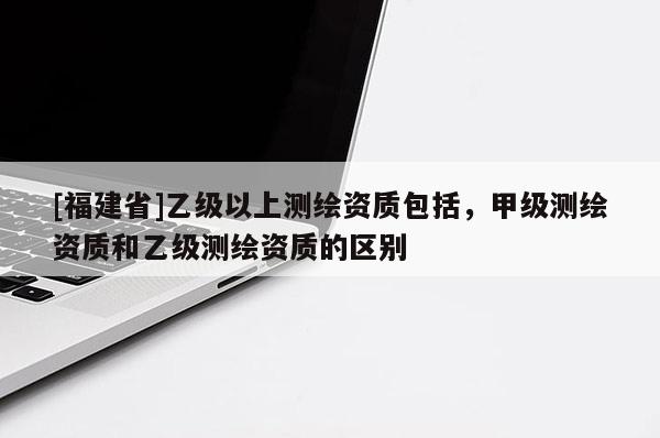 [福建省]乙級以上測繪資質(zhì)包括，甲級測繪資質(zhì)和乙級測繪資質(zhì)的區(qū)別