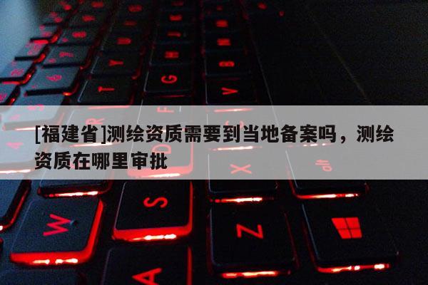 [福建省]測繪資質(zhì)需要到當(dāng)?shù)貍浒竼幔瑴y繪資質(zhì)在哪里審批