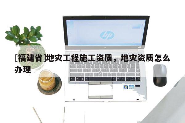 [福建省]地災工程施工資質，地災資質怎么辦理