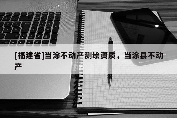 [福建省]當涂不動產(chǎn)測繪資質(zhì)，當涂縣不動產(chǎn)