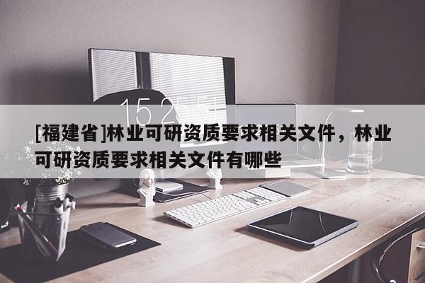 [福建省]林業可研資質要求相關文件，林業可研資質要求相關文件有哪些