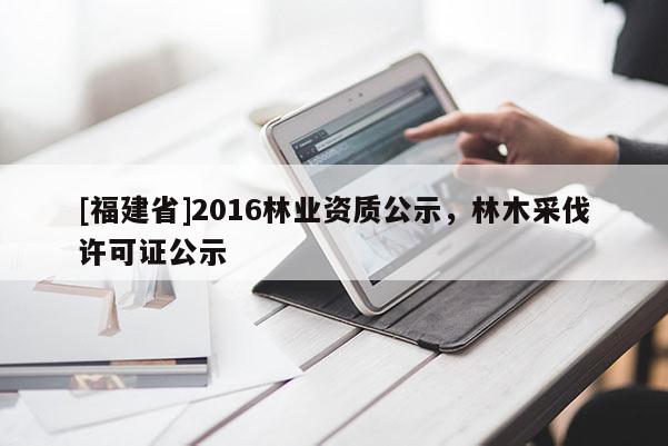 [福建省]2016林業(yè)資質(zhì)公示，林木采伐許可證公示