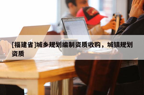 [福建省]城鄉規劃編制資質收購，城鎮規劃資質