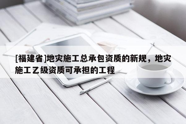 [福建省]地災施工總承包資質的新規，地災施工乙級資質可承擔的工程