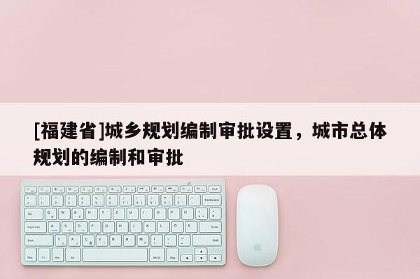 [福建省]城鄉(xiāng)規(guī)劃編制審批設(shè)置，城市總體規(guī)劃的編制和審批