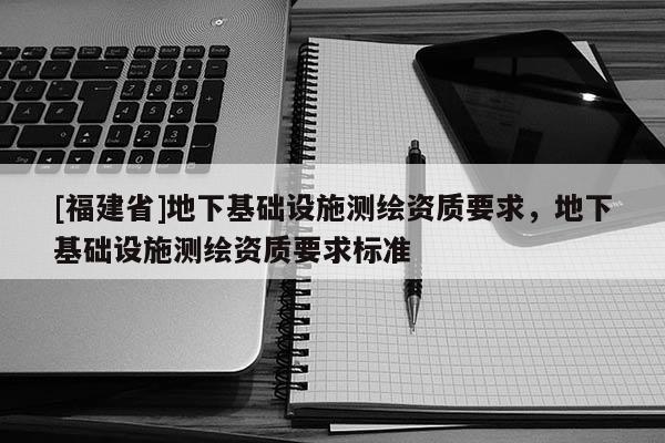 [福建省]地下基礎設施測繪資質要求，地下基礎設施測繪資質要求標準