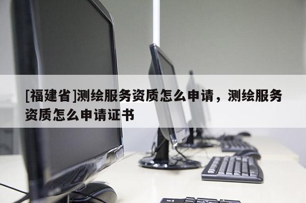 [福建省]測(cè)繪服務(wù)資質(zhì)怎么申請(qǐng)，測(cè)繪服務(wù)資質(zhì)怎么申請(qǐng)證書(shū)