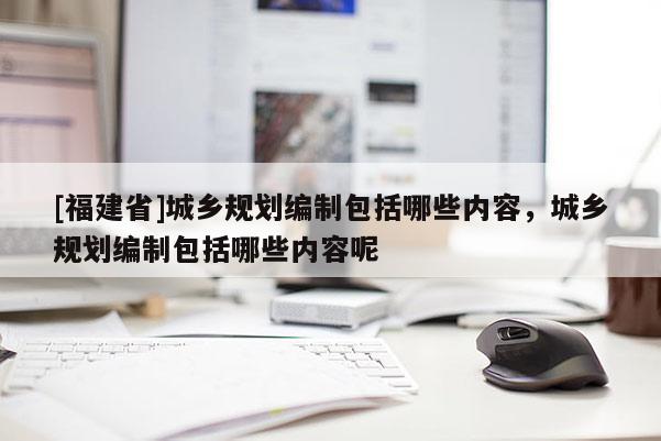 [福建省]城鄉(xiāng)規(guī)劃編制包括哪些內(nèi)容，城鄉(xiāng)規(guī)劃編制包括哪些內(nèi)容呢