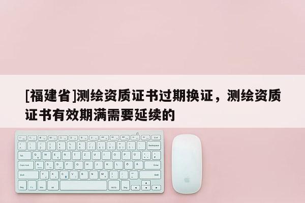 [福建省]測繪資質證書過期換證，測繪資質證書有效期滿需要延續的