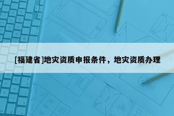 [福建省]地災(zāi)資質(zhì)申報(bào)條件，地災(zāi)資質(zhì)辦理
