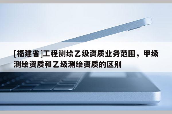 [福建省]工程測繪乙級資質業務范圍，甲級測繪資質和乙級測繪資質的區別