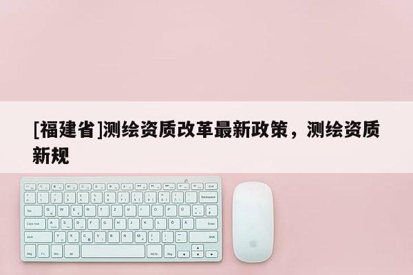 [福建省]測繪資質改革最新政策，測繪資質新規