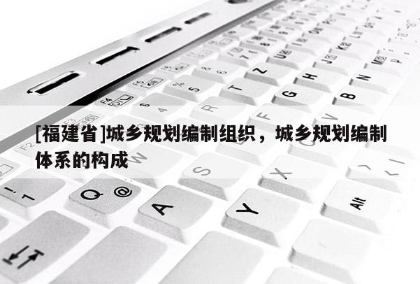 [福建省]城鄉規劃編制組織，城鄉規劃編制體系的構成