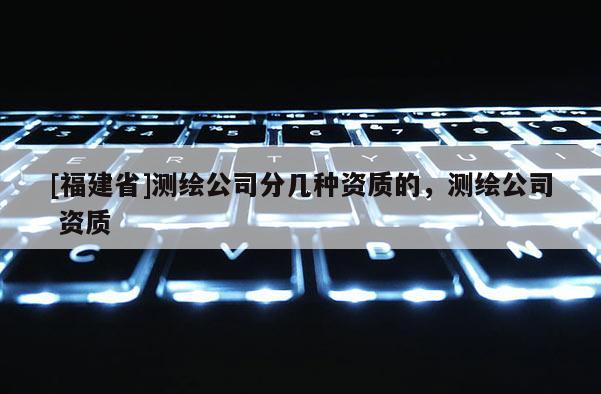 [福建省]測繪公司分幾種資質(zhì)的，測繪公司 資質(zhì)