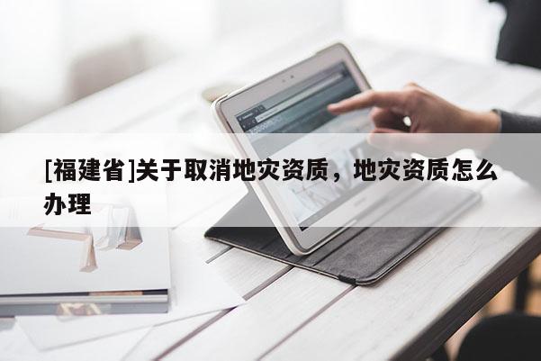 [福建省]關于取消地災資質，地災資質怎么辦理