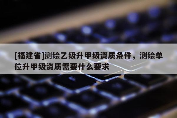 [福建省]測繪乙級升甲級資質(zhì)條件，測繪單位升甲級資質(zhì)需要什么要求