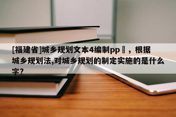 [福建省]城鄉規劃文本4編制pp丅，根據城鄉規劃法,對城鄉規劃的制定實施的是什么字?