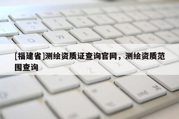 [福建省]測繪資質(zhì)證查詢官網(wǎng)，測繪資質(zhì)范圍查詢