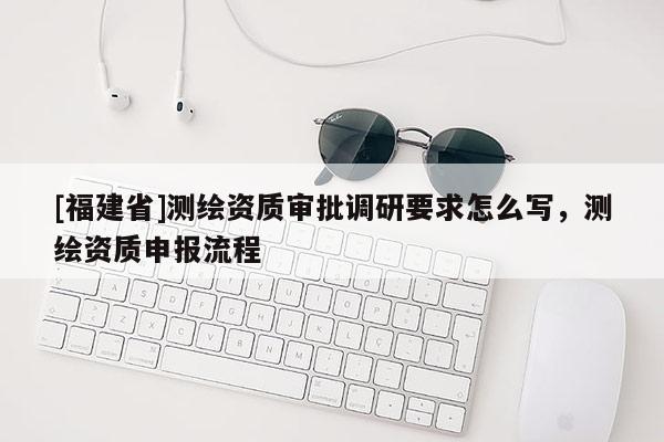 [福建省]測繪資質(zhì)審批調(diào)研要求怎么寫，測繪資質(zhì)申報流程