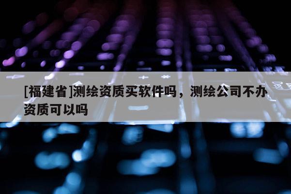 [福建省]測繪資質買軟件嗎，測繪公司不辦資質可以嗎