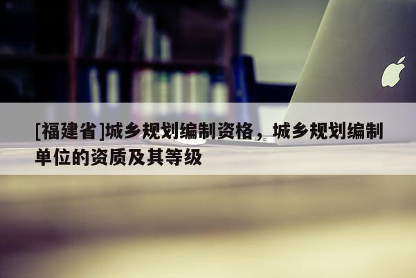 [福建省]城鄉(xiāng)規(guī)劃編制資格，城鄉(xiāng)規(guī)劃編制單位的資質及其等級