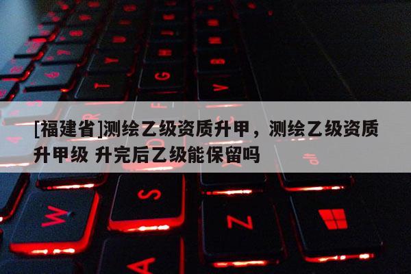 [福建省]測繪乙級資質升甲，測繪乙級資質升甲級 升完后乙級能保留嗎