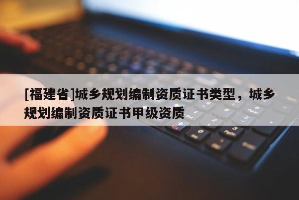 [福建省]城鄉規劃編制資質證書類型，城鄉規劃編制資質證書甲級資質