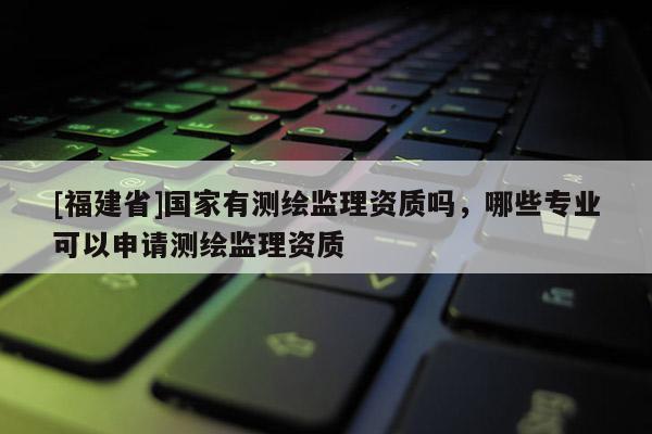 [福建省]國家有測繪監理資質嗎，哪些專業可以申請測繪監理資質