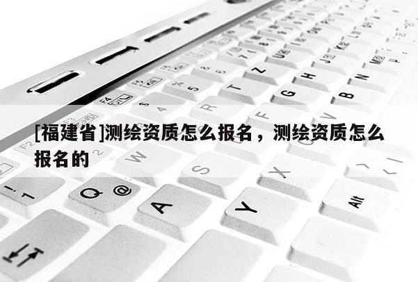 [福建省]測繪資質怎么報名，測繪資質怎么報名的