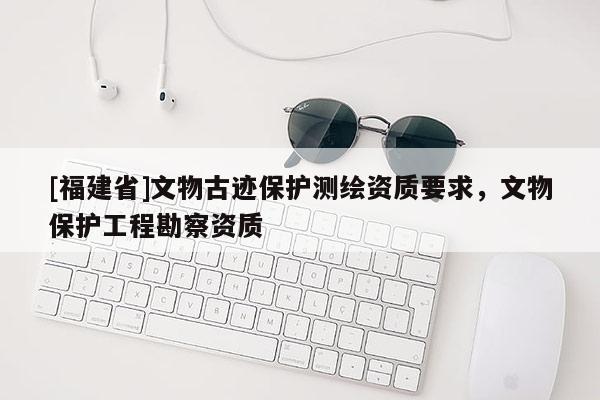 [福建省]文物古跡保護(hù)測(cè)繪資質(zhì)要求，文物保護(hù)工程勘察資質(zhì)