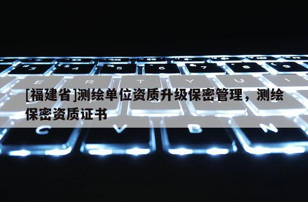 [福建省]測繪單位資質升級保密管理，測繪保密資質證書