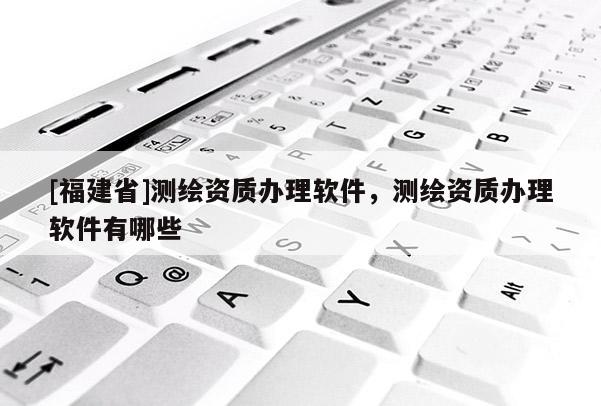 [福建省]測繪資質辦理軟件，測繪資質辦理軟件有哪些