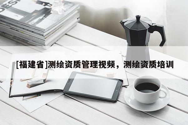 [福建省]測繪資質管理視頻，測繪資質培訓